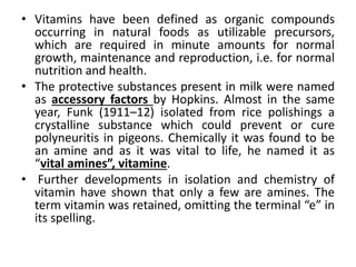 • Vitamins have been defined as organic compounds
occurring in natural foods as utilizable precursors,
which are required in minute amounts for normal
growth, maintenance and reproduction, i.e. for normal
nutrition and health.
• The protective substances present in milk were named
as accessory factors by Hopkins. Almost in the same
year, Funk (1911–12) isolated from rice polishings a
crystalline substance which could prevent or cure
polyneuritis in pigeons. Chemically it was found to be
an amine and as it was vital to life, he named it as
“vital amines”, vitamine.
• Further developments in isolation and chemistry of
vitamin have shown that only a few are amines. The
term vitamin was retained, omitting the terminal “e” in
its spelling.
 