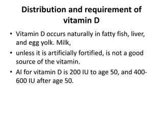 Distribution and requirement of
vitamin D
• Vitamin D occurs naturally in fatty fish, liver,
and egg yolk. Milk,
• unless it is artificially fortified, is not a good
source of the vitamin.
• AI for vitamin D is 200 IU to age 50, and 400-
600 IU after age 50.
 