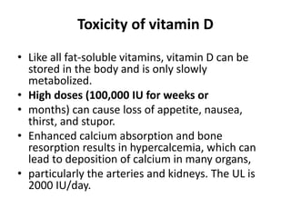Toxicity of vitamin D
• Like all fat-soluble vitamins, vitamin D can be
stored in the body and is only slowly
metabolized.
• High doses (100,000 IU for weeks or
• months) can cause loss of appetite, nausea,
thirst, and stupor.
• Enhanced calcium absorption and bone
resorption results in hypercalcemia, which can
lead to deposition of calcium in many organs,
• particularly the arteries and kidneys. The UL is
2000 IU/day.
 