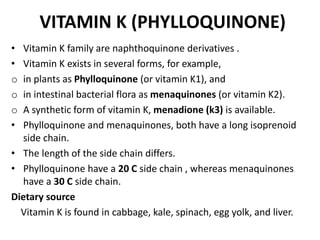 VITAMIN K (PHYLLOQUINONE)
• Vitamin K family are naphthoquinone derivatives .
• Vitamin K exists in several forms, for example,
o in plants as Phylloquinone (or vitamin K1), and
o in intestinal bacterial flora as menaquinones (or vitamin K2).
o A synthetic form of vitamin K, menadione (k3) is available.
• Phylloquinone and menaquinones, both have a long isoprenoid
side chain.
• The length of the side chain differs.
• Phylloquinone have a 20 C side chain , whereas menaquinones
have a 30 C side chain.
Dietary source
Vitamin K is found in cabbage, kale, spinach, egg yolk, and liver.
 