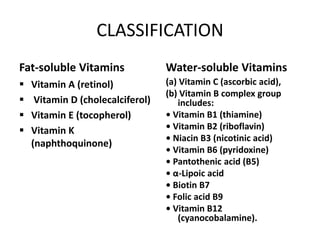 CLASSIFICATION
Fat-soluble Vitamins
 Vitamin A (retinol)
 Vitamin D (cholecalciferol)
 Vitamin E (tocopherol)
 Vitamin K
(naphthoquinone)
Water-soluble Vitamins
(a) Vitamin C (ascorbic acid),
(b) Vitamin B complex group
includes:
• Vitamin B1 (thiamine)
• Vitamin B2 (riboflavin)
• Niacin B3 (nicotinic acid)
• Vitamin B6 (pyridoxine)
• Pantothenic acid (B5)
• α-Lipoic acid
• Biotin B7
• Folic acid B9
• Vitamin B12
(cyanocobalamine).
 