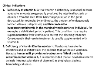 Clinical indications
1. Deficiency of vitamin K: A true vitamin K deficiency is unusual because
adequate amounts are generally produced by intestinal bacteria or
obtained from the diet. If the bacterial population in the gut is
decreased, for example, by antibiotics, the amount of endogenously
formed vitamin is depressed, and this can lead to
hypoprothrombinemia in the marginally malnourished individual, for
example, a debilitated geriatric patient. This condition may require
supplementation with vitamin K to correct the bleeding tendency.
Consequently, their use in treatment is usually supplemented with
vitamin K.
2. Deficiency of vitamin K in the newborn: Newborns have sterile
intestines and so initially lack the bacteria that synthesize vitamin K.
Because human milk provides only about one fifth of the daily
requirement for vitamin K, it is recommended that all newborns receive
a single intramuscular dose of vitamin K as prophylaxis against
hemorrhagic disease.
 