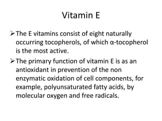Vitamin E
The E vitamins consist of eight naturally
occurring tocopherols, of which α-tocopherol
is the most active.
The primary function of vitamin E is as an
antioxidant in prevention of the non
enzymatic oxidation of cell components, for
example, polyunsaturated fatty acids, by
molecular oxygen and free radicals.
 