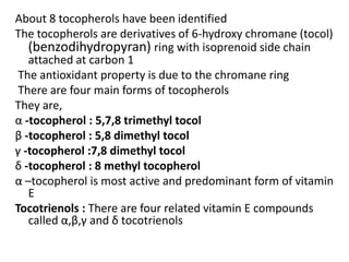 About 8 tocopherols have been identified
The tocopherols are derivatives of 6-hydroxy chromane (tocol)
(benzodihydropyran) ring with isoprenoid side chain
attached at carbon 1
The antioxidant property is due to the chromane ring
There are four main forms of tocopherols
They are,
α -tocopherol : 5,7,8 trimethyl tocol
β -tocopherol : 5,8 dimethyl tocol
γ -tocopherol :7,8 dimethyl tocol
δ -tocopherol : 8 methyl tocopherol
α –tocopherol is most active and predominant form of vitamin
E
Tocotrienols : There are four related vitamin E compounds
called α,β,γ and δ tocotrienols
 