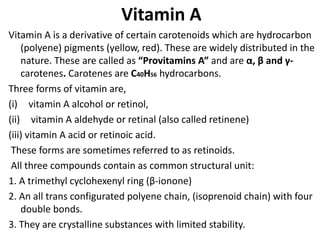 Vitamin A
Vitamin A is a derivative of certain carotenoids which are hydrocarbon
(polyene) pigments (yellow, red). These are widely distributed in the
nature. These are called as “Provitamins A” and are α, β and γ-
carotenes. Carotenes are C40H56 hydrocarbons.
Three forms of vitamin are,
(i) vitamin A alcohol or retinol,
(ii) vitamin A aldehyde or retinal (also called retinene)
(iii) vitamin A acid or retinoic acid.
These forms are sometimes referred to as retinoids.
All three compounds contain as common structural unit:
1. A trimethyl cyclohexenyl ring (β-ionone)
2. An all trans configurated polyene chain, (isoprenoid chain) with four
double bonds.
3. They are crystalline substances with limited stability.
 