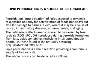 LIPID PEROXIDATION IS A SOURCE OF FREE RADICALS
Peroxidation (auto-oxidation) of lipids exposed to oxygen is
responsible not only for deterioration of foods (rancidity) but
also for damage to tissues in vivo, where it may be a cause of
cancer, inflammatory diseases, atherosclerosis, and aging.
The deleterious effects are considered to be caused by free
radicals (ROO , RO , OH ) produced during peroxide formation
from fatty acids containing methylene-interrupted double
bonds, i.e, those found in the naturally occurring
polyunsaturated fatty acids.
Lipid peroxidation is a chain reaction providing a continuous
supply of free radicals.
The whole process can be depicted as follows:
 
