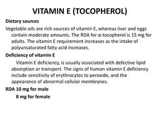 VITAMIN E (TOCOPHEROL)
Dietary sources
Vegetable oils are rich sources of vitamin E, whereas liver and eggs
contain moderate amounts. The RDA for α-tocopherol is 15 mg for
adults. The vitamin E requirement increases as the intake of
polyunsaturated fatty acid increases.
Deficiency of vitamin E
Vitamin E deficiency, is usually associated with defective lipid
absorption or transport. The signs of human vitamin E deficiency
include sensitivity of erythrocytes to peroxide, and the
appearance of abnormal cellular membranes.
RDA 10 mg for male
8 mg for female
 