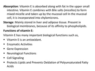 Absorption: Vitamin E is absorbed along with fat in the upper small
intestine. Vitamin E combines with Bile salts (micelles) to form
mixed micelle and taken up by the mucosal cell In the mucosal
cell, it is incorporated into chylomicrons.
Storage: Mainly stored in liver and adipose tissue. Present in
biological membranes, because of its affinity to phospholipids.
Functions of vitamin E:
Vitamin E has many important biological functions such as,
 Vitamin E is an antioxidant.
 Enzymatic Activities
 Gene Expression
 Neurological Functions
 Cell Signaling
 Protects Lipids and Prevents Oxidation of Polyunsaturated Fatty
Acids
 