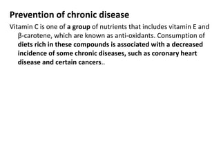 Prevention of chronic disease
Vitamin C is one of a group of nutrients that includes vitamin E and
β-carotene, which are known as anti-oxidants. Consumption of
diets rich in these compounds is associated with a decreased
incidence of some chronic diseases, such as coronary heart
disease and certain cancers..
 