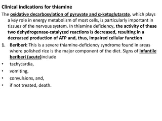 Clinical indications for thiamine
The oxidative decarboxylation of pyruvate and α-ketoglutarate, which plays
a key role in energy metabolism of most cells, is particularly important in
tissues of the nervous system. In thiamine deficiency, the activity of these
two dehydrogenase-catalyzed reactions is decreased, resulting in a
decreased production of ATP and, thus, impaired cellular function
1. Beriberi: This is a severe thiamine-deficiency syndrome found in areas
where polished rice is the major component of the diet. Signs of infantile
beriberi (acute)include
• tachycardia,
• vomiting,
• convulsions, and,
• if not treated, death.
 