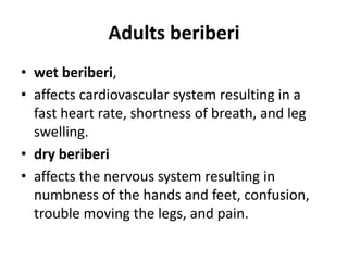 Adults beriberi
• wet beriberi,
• affects cardiovascular system resulting in a
fast heart rate, shortness of breath, and leg
swelling.
• dry beriberi
• affects the nervous system resulting in
numbness of the hands and feet, confusion,
trouble moving the legs, and pain.
 