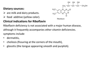 Dietary sources:
 are milk and dairy products.
 food additive (yellow color).
Clinical indications for Riboflavin
Riboflavin deficiency is not associated with a major human disease,
although it frequently accompanies other vitamin deficiencies.
symptoms include
• dermatitis,
• cheilosis (fissuring at the corners of the mouth),
• glossitis (the tongue appearing smooth and purplish).
 
