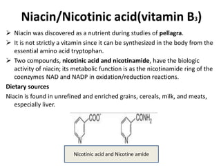 Niacin/Nicotinic acid(vitamin B3)
 Niacin was discovered as a nutrient during studies of pellagra.
 It is not strictly a vitamin since it can be synthesized in the body from the
essential amino acid tryptophan.
 Two compounds, nicotinic acid and nicotinamide, have the biologic
activity of niacin; its metabolic function is as the nicotinamide ring of the
coenzymes NAD and NADP in oxidation/reduction reactions.
Dietary sources
Niacin is found in unrefined and enriched grains, cereals, milk, and meats,
especially liver.
Nicotinic acid and Nicotine amide
 