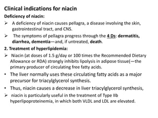 Clinical indications for niacin
Deficiency of niacin:
 A deficiency of niacin causes pellagra, a disease involving the skin,
gastrointestinal tract, and CNS.
 The symptoms of pellagra progress through the 4 Ds: dermatitis,
diarrhea, dementia—and, if untreated, death.
2. Treatment of hyperlipidemia:
 Niacin (at doses of 1.5 g/day or 100 times the Recommended Dietary
Allowance or RDA) strongly inhibits lipolysis in adipose tissue(—the
primary producer of circulating free fatty acids.
• The liver normally uses these circulating fatty acids as a major
precursor for triacylglycerol synthesis.
• Thus, niacin causes a decrease in liver triacylglycerol synthesis,
 niacin is particularly useful in the treatment of Type IIb
hyperlipoproteinemia, in which both VLDL and LDL are elevated.
 