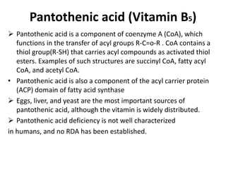 Pantothenic acid (Vitamin B5)
 Pantothenic acid is a component of coenzyme A (CoA), which
functions in the transfer of acyl groups R-C=o-R . CoA contains a
thiol group(R-SH) that carries acyl compounds as activated thiol
esters. Examples of such structures are succinyl CoA, fatty acyl
CoA, and acetyl CoA.
• Pantothenic acid is also a component of the acyl carrier protein
(ACP) domain of fatty acid synthase
 Eggs, liver, and yeast are the most important sources of
pantothenic acid, although the vitamin is widely distributed.
 Pantothenic acid deficiency is not well characterized
in humans, and no RDA has been established.
 