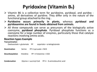 Pyridoxine (Vitamin B6)
 Vitamin B6 is a collective term for pyridoxine, pyridoxal, and pyridox -
amine, all derivatives of pyridine. They differ only in the nature of the
functional group attached to the ring .
 Pyridoxine occurs primarily in plants, whereas pyridoxal and
pyridoxamine are found in foods obtained from animals.
 All three compounds can serve as precursors of the biologically active
coenzyme, pyridoxal phosphate. Pyridoxal phosphate functions as a
coenzyme for a large number of enzymes, particularly those that catalyze
reactions involving amino acids.
Reaction types Example
Transamination
Oxaloacetate + glutamate PP aspartate + α-ketoglutarate
Deamination Serine PP→ pyruvate + NH3
Decarboxylation Histidine PP → histamine + CO2
Condensation Glycine + succinyl CoA PP→ δ-aminolevulinic acid
 
