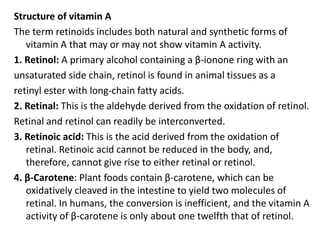 Structure of vitamin A
The term retinoids includes both natural and synthetic forms of
vitamin A that may or may not show vitamin A activity.
1. Retinol: A primary alcohol containing a β-ionone ring with an
unsaturated side chain, retinol is found in animal tissues as a
retinyl ester with long-chain fatty acids.
2. Retinal: This is the aldehyde derived from the oxidation of retinol.
Retinal and retinol can readily be interconverted.
3. Retinoic acid: This is the acid derived from the oxidation of
retinal. Retinoic acid cannot be reduced in the body, and,
therefore, cannot give rise to either retinal or retinol.
4. β-Carotene: Plant foods contain β-carotene, which can be
oxidatively cleaved in the intestine to yield two molecules of
retinal. In humans, the conversion is inefficient, and the vitamin A
activity of β-carotene is only about one twelfth that of retinol.
 