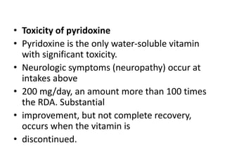 • Toxicity of pyridoxine
• Pyridoxine is the only water-soluble vitamin
with significant toxicity.
• Neurologic symptoms (neuropathy) occur at
intakes above
• 200 mg/day, an amount more than 100 times
the RDA. Substantial
• improvement, but not complete recovery,
occurs when the vitamin is
• discontinued.
 