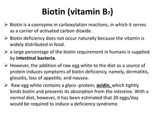 Biotin (vitamin B7)
 Biotin is a coenzyme in carboxylation reactions, in which it serves
as a carrier of activated carbon dioxide .
 Biotin deficiency does not occur naturally because the vitamin is
widely distributed in food.
 a large percentage of the biotin requirement in humans is supplied
by intestinal bacteria.
 However, the addition of raw egg white to the diet as a source of
protein induces symptoms of biotin deficiency, namely, dermatitis,
glossitis, loss of appetite, and nausea.
 Raw egg white contains a glyco -protein, avidin, which tightly
binds biotin and prevents its absorption from the intestine. With a
normal diet, however, it has been estimated that 20 eggs/day
would be required to induce a deficiency syndrome.
 