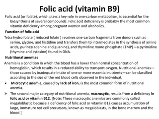 Folic acid (vitamin B9)
Folic acid (or folate), which plays a key role in one-carbon metabolism, is essential for the
biosynthesis of several compounds. Folic acid deficiency is probably the most common
vitamin deficiency among pregnant women and alcoholics.
Function of folic acid
Tetra hydro folate ( reduced folate ) receives one-carbon fragments from donors such as
serine, glycine, and histidine and transfers them to intermediates in the synthesis of amino
acids, purines(adenine and guanine), and thymidine mono phosphate (TMP)—a pyrimidine
(thymine and cytosine) found in DNA.
Nutritional anemias
Anemia is a condition in which the blood has a lower than normal concentration of
hemoglobin, which results in a reduced ability to transport oxygen. Nutritional anemias—
those caused by inadequate intake of one or more essential nutrients—can be classified
according to the size of the red blood cells observed in the individual.
 Microcytic anemia, caused by lack of iron, is the most common form of nutritional
anemia.
 The second major category of nutritional anemia, macrocytic, results from a deficiency in
folic acid or vitamin B12. [Note: These macrocytic anemias are commonly called
megaloblastic because a deficiency of folic acid or vitamin B12 causes accumulation of
large, immature red cell precursors, known as megaloblasts, in the bone marrow and the
blood.]
 