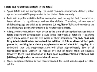 Folate and neural tube defects in the fetus:
 Spina bifida and an encephaly, the most common neural tube defects, affect
approximately 4,000 pregnancies in the United State annually.
 Folic acid supplementation before conception and during the first trimester has
been shown to significantly reduce the defects. Therefore, all women of
childbearing age are advised to consume 0.4 mg/day of folic acid to reduce the
risk of having a pregnancy affected by neural tube defects.
 Adequate folate nutrition must occur at the time of conception because critical
folate-dependent development occurs in the first weeks of fetal life — at a time
when many women are not yet aware of their pregnancy. The U.S. Food and
Drug Administration has authorized the addition of folic acid to enriched grain
products, resulting in a dietary supplementation of about 0.1 mg/day. It is
estimated that this supplementation will allow approximately 50% of all
reproductive-aged women to receive 0.4 mg of folate from all sources.
However, there is an association of high-dose supplementation with folic acid
(>0.8 mg/day) and an increased risk of cancer.
 Thus, supplementation is not recommended for most middle-aged or older
adults.
 