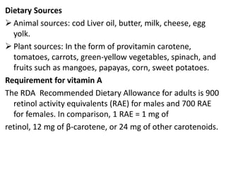 Dietary Sources
 Animal sources: cod Liver oil, butter, milk, cheese, egg
yolk.
 Plant sources: In the form of provitamin carotene,
tomatoes, carrots, green-yellow vegetables, spinach, and
fruits such as mangoes, papayas, corn, sweet potatoes.
Requirement for vitamin A
The RDA Recommended Dietary Allowance for adults is 900
retinol activity equivalents (RAE) for males and 700 RAE
for females. In comparison, 1 RAE = 1 mg of
retinol, 12 mg of β-carotene, or 24 mg of other carotenoids.
 