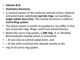 • vitamin B12:
• Chemistry Structure,
• 1. Central portion of the molecule consists of four reduced
and extensively substituted pyrrole rings, surrounding a
single cobalt atom (Co). This central structure is called as
Corrin Ring system.
• The above system is similar to porphyrins, but differ in that
two of pyrrole rings. Rings I and IV are joined directly.
• Below the corrin ring system, is DBI ring –5, 6- dimethyl
Benzimidazole riboside which is connected:
• – At one end, to central cobalt atom, and
• – At the other end from the riboside moiety to the
• ring IV of corrin ring system.
 