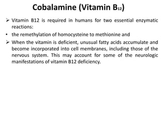 Cobalamine (Vitamin B12)
 Vitamin B12 is required in humans for two essential enzymatic
reactions:
• the remethylation of homocysteine to methionine and
 When the vitamin is deficient, unusual fatty acids accumulate and
become incorporated into cell membranes, including those of the
nervous system. This may account for some of the neurologic
manifestations of vitamin B12 deficiency.
 