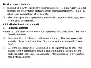 Distribution of cobalamin
 Vitamin B12 is synthesized only by microorganisms; it is not present in plants.
Animals obtain the vitamin preformed from their natural bacterial flora or by
eating foods derived from other animals.
 Cobalamin is present in appreciable amounts in liver, whole milk, eggs, fresh
shrimp, pork, and chicken.
Clinical indications for vitamin B12
1. Pernicious anemia:
Vitamin B12 deficiency is more common in patients who fail to absorb the vitamin
from the intestine.
 Malabsorption of cobalamin in the elderly is most often due to reduced
secretion of gastric acid and less efficient absorption of vitamin B12 from
foods.
 A severe malabsorption of vitamin B12 leads to pernicious anemia. This
disease is most commonly a result of an autoimmune destruction of the
gastric parietal cells that are responsible for the synthesis of a glycoprotein
called intrinsicnfactor.
 