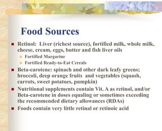 Food Sources
 Retinol: Liver (richest source), fortified milk, whole milk,
cheese, cream, eggs, butter and fish liver oils
 Fortified Margarine
 Fortified Ready-to-Eat Cereals
 Beta-carotene: spinach and other dark leafy greens;
broccoli, deep orange fruits and vegetables (squash,
carrots, sweet potatoes, pumpkin)
 Nutritional supplements contain Vit. A as retinol, and/or
Beta-carotene in doses equaling or sometimes exceeding
the recommended dietary allowances (RDAs)
 Foods contain very little retinal or retinoic acid
 