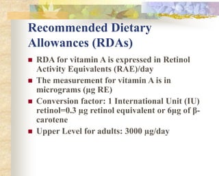 Recommended Dietary
Allowances (RDAs)
 RDA for vitamin A is expressed in Retinol
Activity Equivalents (RAE)/day
 The measurement for vitamin A is in
micrograms (µg RE)
 Conversion factor: 1 International Unit (IU)
retinol=0.3 µg retinol equivalent or 6μg of β-
carotene
 Upper Level for adults: 3000 µg/day
 