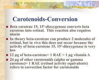 Carotenoids-Conversion
 Beta carotene 15, 15'-dioxygenase converts beta
carotene into retinal. This reaction also requires
niacin
 In theory beta-carotene can produce 2 molecules of
retinal, but in vivo this does not occur because the
activity of beta-carotene 15, 15'-dioxygenase is very
low
 12 µg of beta-carotene= 1 RAE = 1 µg vitamin A
 24 µg of other carotenoids (alpha or gamma
carotene)= 1 RAE (retinol activity equivalents)
refers to correction factor for carotenoids
 