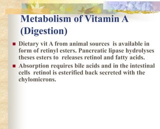 Metabolism of Vitamin A
(Digestion)
 Dietary vit A from animal sources is available in
form of retinyl esters. Pancreatic lipase hydrolyses
theses esters to releases retinol and fatty acids.
 Absorption requires bile acids and in the intestinal
cells retinol is esterified back secreted with the
chylomicrons.
 