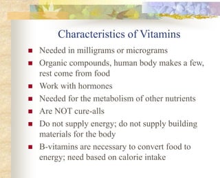 Characteristics of Vitamins
 Needed in milligrams or micrograms
 Organic compounds, human body makes a few,
rest come from food
 Work with hormones
 Needed for the metabolism of other nutrients
 Are NOT cure-alls
 Do not supply energy; do not supply building
materials for the body
 B-vitamins are necessary to convert food to
energy; need based on calorie intake
 