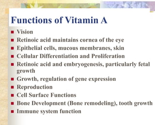 Functions of Vitamin A
 Vision
 Retinoic acid maintains cornea of the eye
 Epithelial cells, mucous membranes, skin
 Cellular Differentiation and Proliferation
 Retinoic acid and embryogenesis, particularly fetal
growth
 Growth, regulation of gene expression
 Reproduction
 Cell Surface Functions
 Bone Development (Bone remodeling), tooth growth
 Immune system function
 