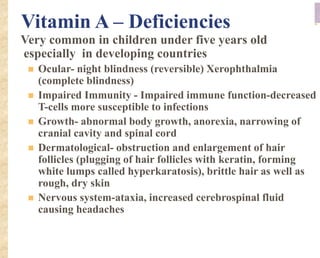 Vitamin A – Deficiencies
Very common in children under five years old
especially in developing countries
 Ocular- night blindness (reversible) Xerophthalmia
(complete blindness)
 Impaired Immunity - Impaired immune function-decreased
T-cells more susceptible to infections
 Growth- abnormal body growth, anorexia, narrowing of
cranial cavity and spinal cord
 Dermatological- obstruction and enlargement of hair
follicles (plugging of hair follicles with keratin, forming
white lumps called hyperkaratosis), brittle hair as well as
rough, dry skin
 Nervous system-ataxia, increased cerebrospinal fluid
causing headaches
 