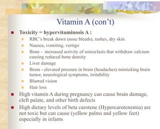 Vitamin A (con’t)
 Toxicity = hypervitaminosis A :
 RBC’s break down (nose bleeds), rashes, dry skin
 Nausea, vomiting, vertigo
 Bone - increased activity of osteoclasts that withdraw calcium
causing reduced bone density
 Liver damage
 Brain - elevated pressure in brain (headaches) mimicking brain
tumor, neurological symptoms, irritability
 Blurred vision
 Hair loss
 High vitamin A during pregnancy can cause brain damage,
cleft palate, and other birth defects
 High dietary levels of beta carotene (Hypercarotenemia) are
not toxic but can cause (yellow palms and yellow feet)
especially in infants
 