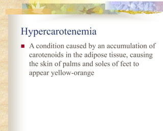 Hypercarotenemia
 A condition caused by an accumulation of
carotenoids in the adipose tissue, causing
the skin of palms and soles of feet to
appear yellow-orange
 