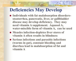 Deficiencies May Develop
 Individuals with fat malabsorption disorders-
steatorrhea, pancreatic, liver, or gallbladder
disease may develop deficiency. They may
need vitamin A supplement. Aquasol A,
water-miscible form of vitamin A, can be used
 Measles infection-depletes liver stores of
vitamin A often results in blindness
 Serious infections and parasitic infections
(worms in gut), constant bleeding and
diarrhea lead to malabsorption of fat and
vitamin A
 
