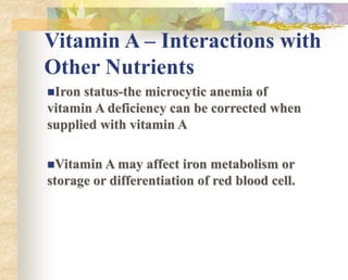 Vitamin A – Interactions with
Other Nutrients
Iron status-the microcytic anemia of
vitamin A deficiency can be corrected when
supplied with vitamin A
Vitamin A may affect iron metabolism or
storage or differentiation of red blood cell.
 