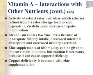 Vitamin A – Interactions with
Other Nutrients (cont.) (3,5)
 Activity of retinyl ester hydrolase which releases
retinol from its ester storage form is zinc
dependent, Zn deficiency decreases hepatic
mobilization
 Alcoholism causes low zinc levels because of
inadequate dietary intake, decreased intestinal
absorption and increased urinary excretion.
 Zinc supplements of 600 mg/day can be given to
improve night blindness but caution is necessary
because it can cause copper deficiency
 Copper deficiency is common with zinc
supplementation
 
