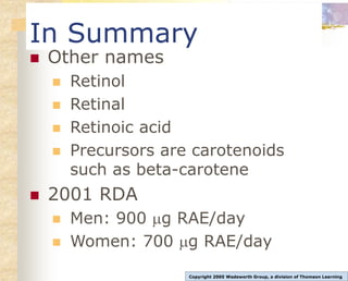 In Summary
 Other names
 Retinol
 Retinal
 Retinoic acid
 Precursors are carotenoids
such as beta-carotene
 2001 RDA
 Men: 900 g RAE/day
 Women: 700 g RAE/day
Copyright 2005 Wadsworth Group, a division of Thomson Learning
 