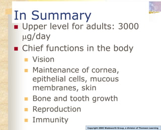 In Summary
 Upper level for adults: 3000
g/day
 Chief functions in the body
 Vision
 Maintenance of cornea,
epithelial cells, mucous
membranes, skin
 Bone and tooth growth
 Reproduction
 Immunity
Copyright 2005 Wadsworth Group, a division of Thomson Learning
 
