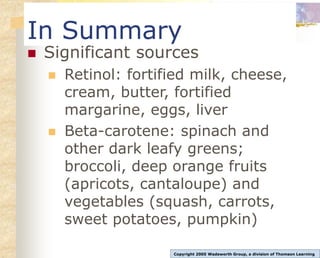In Summary
 Significant sources
 Retinol: fortified milk, cheese,
cream, butter, fortified
margarine, eggs, liver
 Beta-carotene: spinach and
other dark leafy greens;
broccoli, deep orange fruits
(apricots, cantaloupe) and
vegetables (squash, carrots,
sweet potatoes, pumpkin)
Copyright 2005 Wadsworth Group, a division of Thomson Learning
 