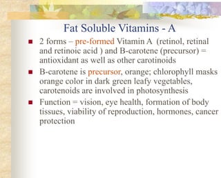 Fat Soluble Vitamins - A
 2 forms – pre-formed Vitamin A (retinol, retinal
and retinoic acid ) and B-carotene (precursor) =
antioxidant as well as other carotinoids
 B-carotene is precursor, orange; chlorophyll masks
orange color in dark green leafy vegetables,
carotenoids are involved in photosynthesis
 Function = vision, eye health, formation of body
tissues, viability of reproduction, hormones, cancer
protection
 