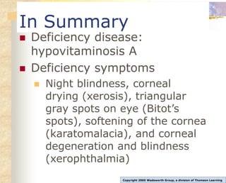 In Summary
 Deficiency disease:
hypovitaminosis A
 Deficiency symptoms
 Night blindness, corneal
drying (xerosis), triangular
gray spots on eye (Bitot’s
spots), softening of the cornea
(karatomalacia), and corneal
degeneration and blindness
(xerophthalmia)
Copyright 2005 Wadsworth Group, a division of Thomson Learning
 