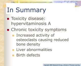 In Summary
 Toxicity disease:
hypervitaminosis A
 Chronic toxicity symptoms
 Increased activity of
osteoclasts causing reduced
bone density
 Liver abnormalities
 Birth defects
Copyright 2005 Wadsworth Group, a division of Thomson Learning
 