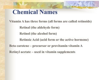 Chemical Names
Vitamin A has three forms (all forms are called retinoids)
Retinal (the aldehyde form)
Retinol (the alcohol form)
Retinoic Acid (acid form or the active hormone)
Beta carotene – precursor or provitamin vitamin A
Retinyl acetate – used in vitamin supplements
 