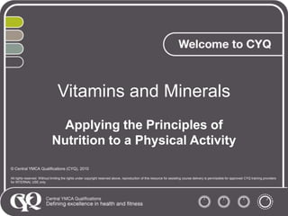 Vitamins and Minerals
Applying the Principles of
Nutrition to a Physical Activity
© Central YMCA Qualifications (CYQ), 2010
All rights reserved. Without limiting the rights under copyright reserved above, reproduction of this resource for assisting course delivery is permissible for approved CYQ training providers
for INTERNAL USE only.

 