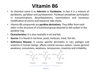 Vitamin B6
• Its chemical name is as Adermin or Pyridoxine. In fact it is a mixture of
pyridoxine, pyridoxal and pyridoxamine. Pyridoxal phosphate participates
in transaminations, decarboxylations, racemizations and numerous
modification of amino acid sequence side chains.
• Vitamin B6 compounds are pyridine derivatives. They differ from each
other in the structure of a functional group attached to 4th carbon in the
pyridine ring.
• Characteristics: It is also insoluble in oil and fats.
• Source: It is found in rice bran, yeast, molasses, meat, fish etc.
• Deficiency Disease: It causes specific dermatitis in rats, pellagra and
anaemia in human beings, affects central nervous system, causes general
weakness, convulsions, weakness, nervousness, insomnia and irritability.
 